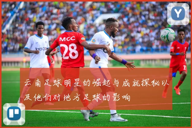 云南足球明星的崛起与成就探秘以及他们对地方足球的影响