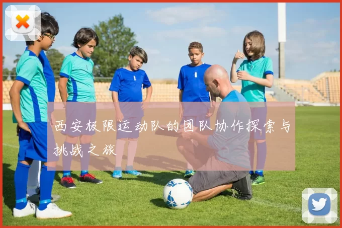 西安极限运动队的团队协作探索与挑战之旅
