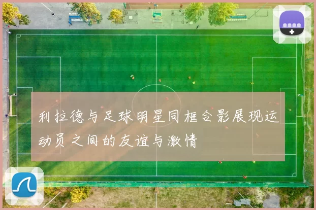 利拉德与足球明星同框合影展现运动员之间的友谊与激情