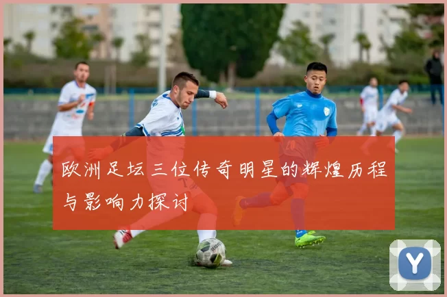 欧洲足坛三位传奇明星的辉煌历程与影响力探讨