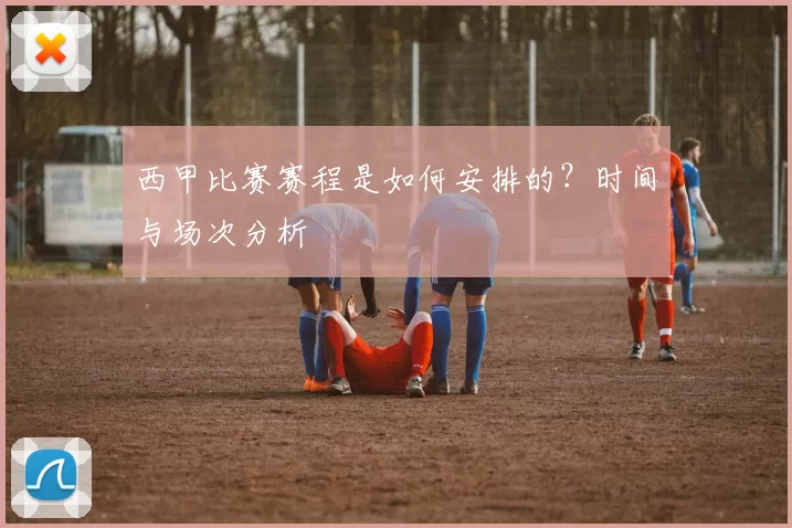 西甲比赛赛程是如何安排的？时间与场次分析