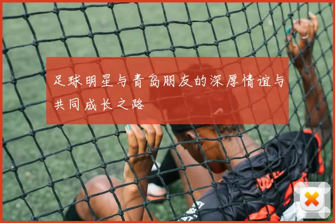 足球明星与青岛朋友的深厚情谊与共同成长之路