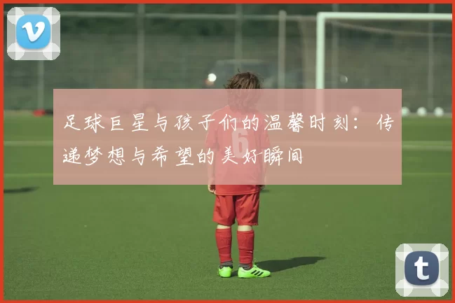 足球巨星与孩子们的温馨时刻：传递梦想与希望的美好瞬间