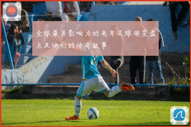 全球最具影响力的老年足球明星盘点及他们的传奇故事