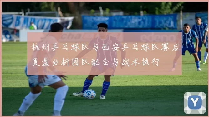 杭州乒乓球队与西安乒乓球队赛后复盘分析团队配合与战术执行