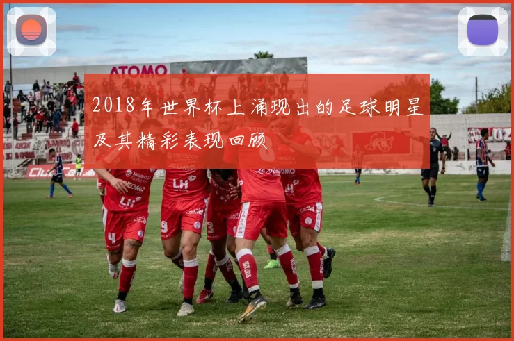 2018年世界杯上涌现出的足球明星及其精彩表现回顾