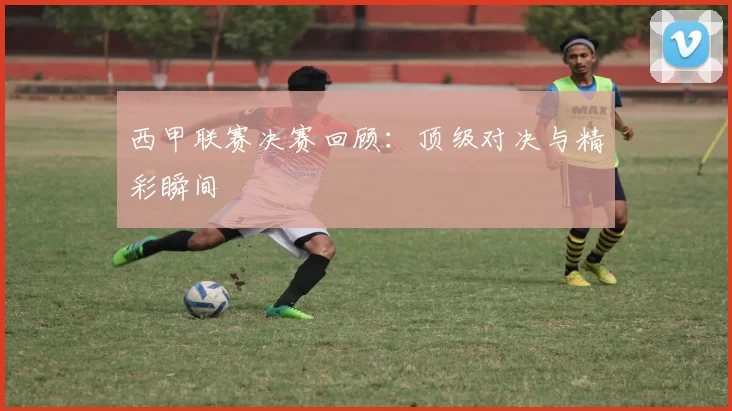 西甲联赛决赛回顾：顶级对决与精彩瞬间