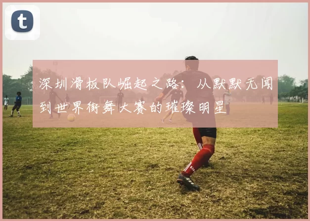 深圳滑板队崛起之路：从默默无闻到世界街舞大赛的璀璨明星