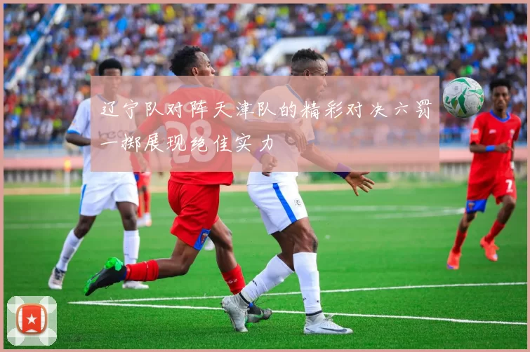 辽宁队对阵天津队的精彩对决六罚一掷展现绝佳实力