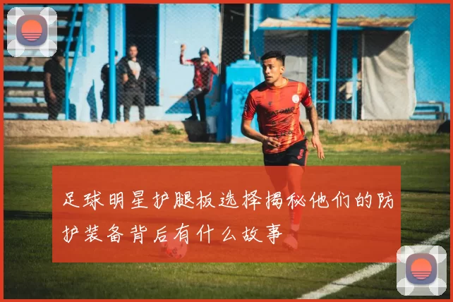 足球明星护腿板选择揭秘他们的防护装备背后有什么故事