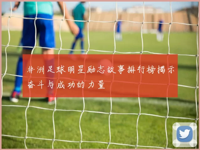 非洲足球明星励志故事排行榜揭示奋斗与成功的力量