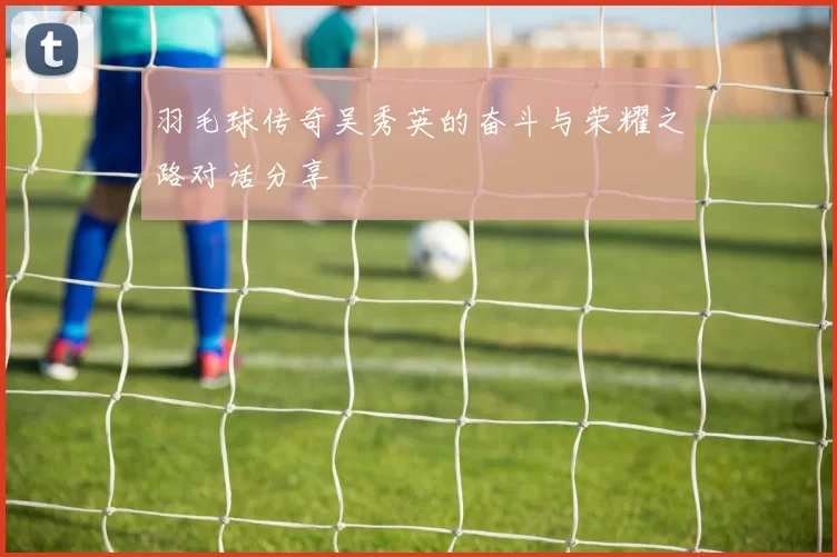 羽毛球传奇吴秀英的奋斗与荣耀之路对话分享