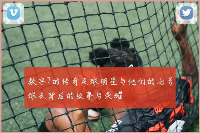 数字7的传奇足球明星与他们的七号球衣背后的故事与荣耀