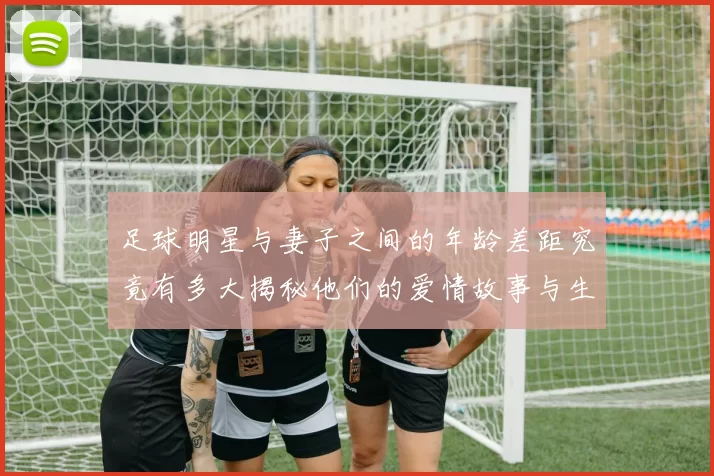 足球明星与妻子之间的年龄差距究竟有多大揭秘他们的爱情故事与生活点滴