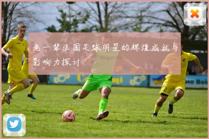 老一辈法国足球明星的辉煌成就与影响力探讨