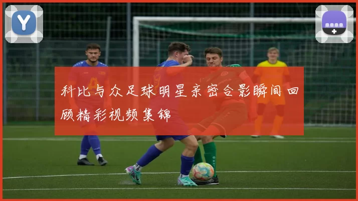 科比与众足球明星亲密合影瞬间回顾精彩视频集锦