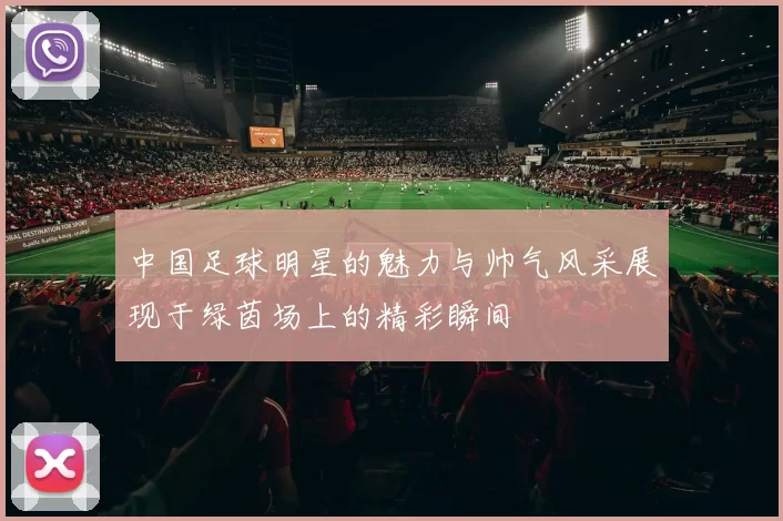 中国足球明星的魅力与帅气风采展现于绿茵场上的精彩瞬间