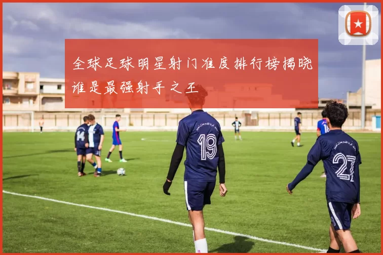 全球足球明星射门准度排行榜揭晓谁是最强射手之王