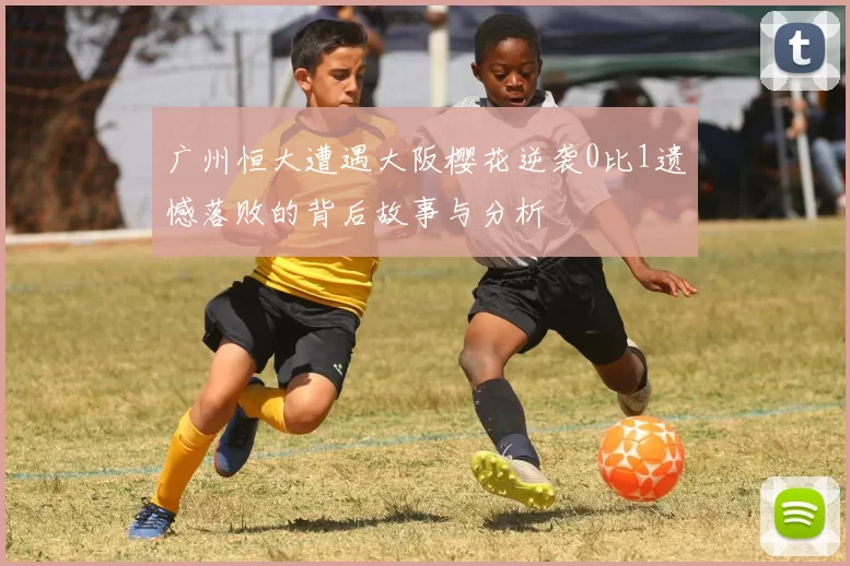 广州恒大遭遇大阪樱花逆袭0比1遗憾落败的背后故事与分析