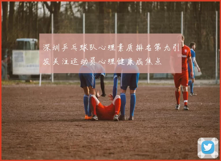深圳乒乓球队心理素质排名第九引发关注运动员心理健康成焦点