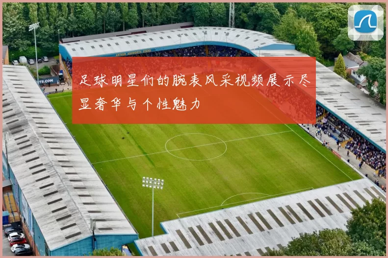 足球明星们的腕表风采视频展示尽显奢华与个性魅力