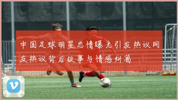 中国足球明星恋情曝光引发热议网友热议背后故事与情感纠葛