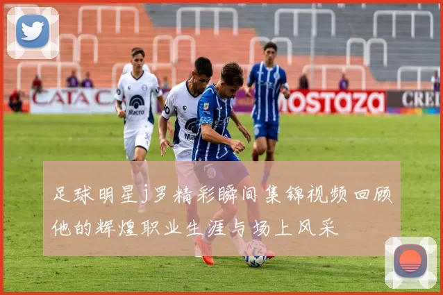 足球明星j罗精彩瞬间集锦视频回顾他的辉煌职业生涯与场上风采