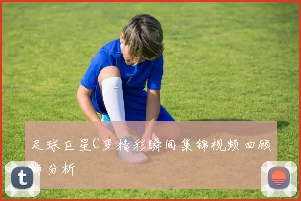 足球巨星C罗精彩瞬间集锦视频回顾与分析