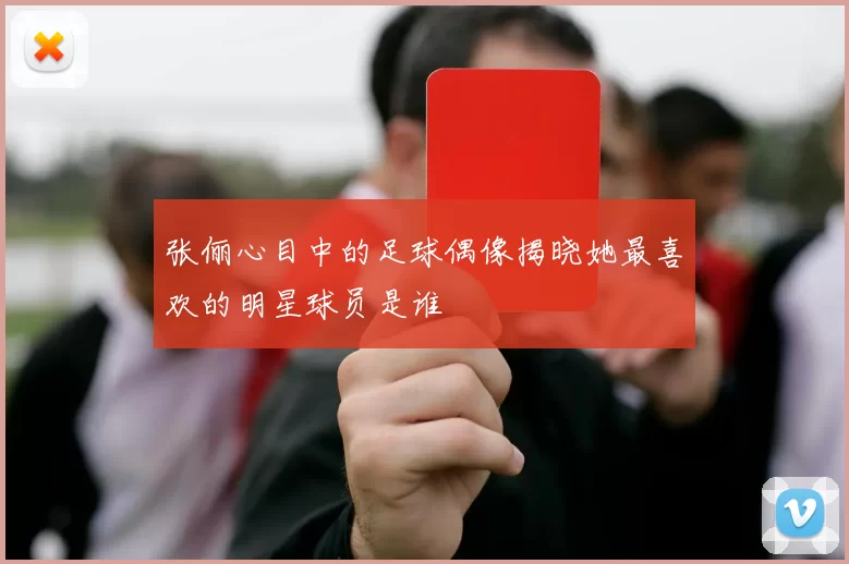 张俪心目中的足球偶像揭晓她最喜欢的明星球员是谁