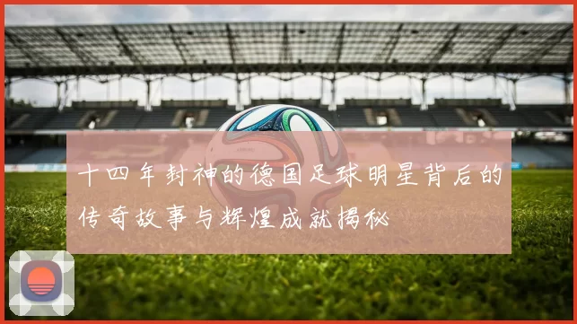十四年封神的德国足球明星背后的传奇故事与辉煌成就揭秘