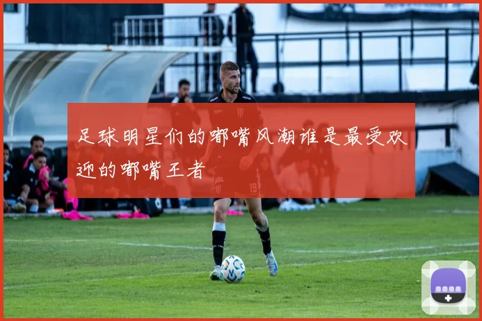 足球明星们的嘟嘴风潮谁是最受欢迎的嘟嘴王者