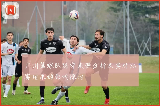 广州篮球队防守表现分析及其对比赛结果的影响探讨
