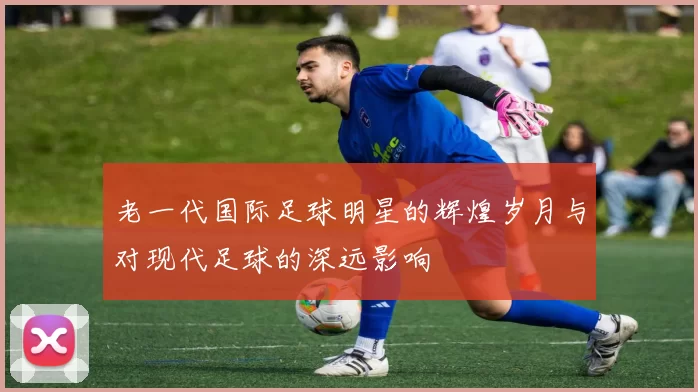 老一代国际足球明星的辉煌岁月与对现代足球的深远影响