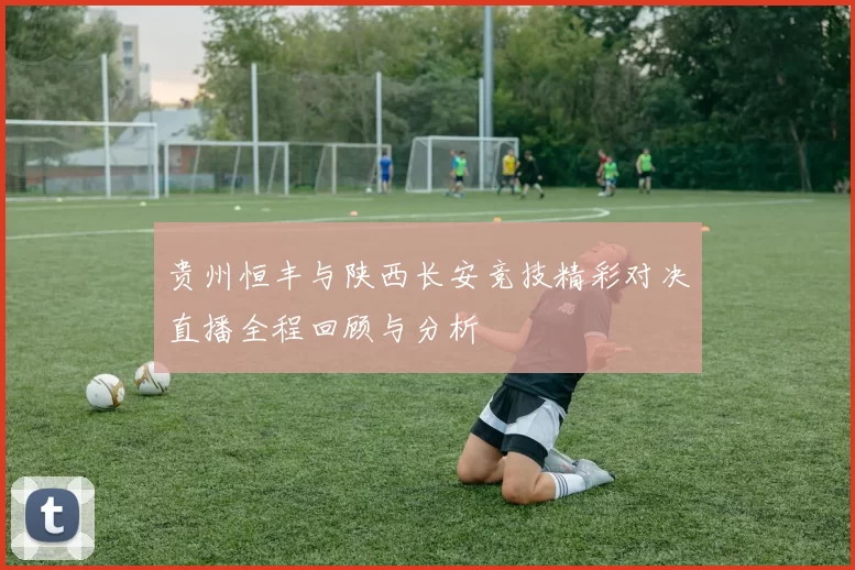 贵州恒丰与陕西长安竞技精彩对决直播全程回顾与分析