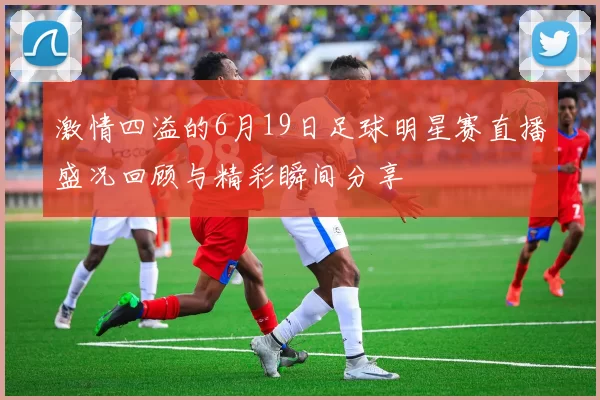 激情四溢的6月19日足球明星赛直播盛况回顾与精彩瞬间分享