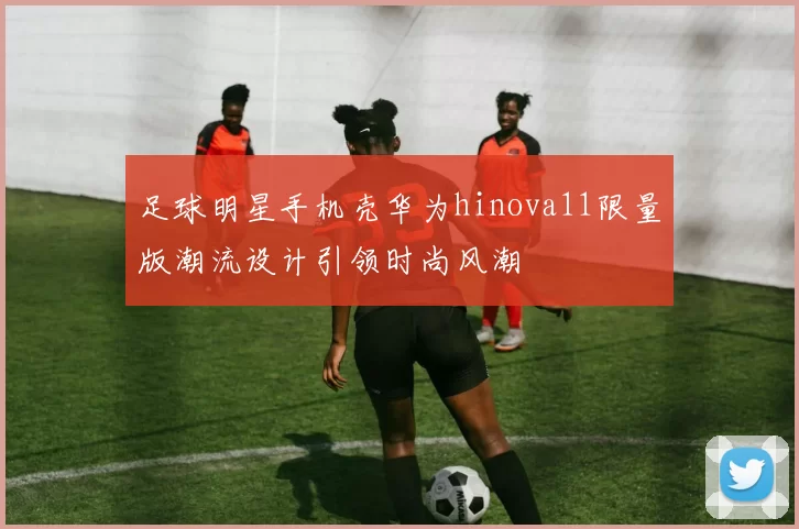 足球明星手机壳华为hinova11限量版潮流设计引领时尚风潮