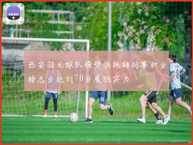 西安羽毛球队强势领跑锦标赛积分榜总分达到70分展现实力