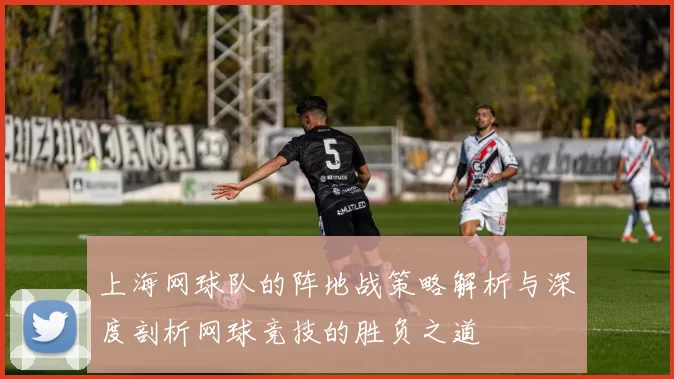 上海网球队的阵地战策略解析与深度剖析网球竞技的胜负之道
