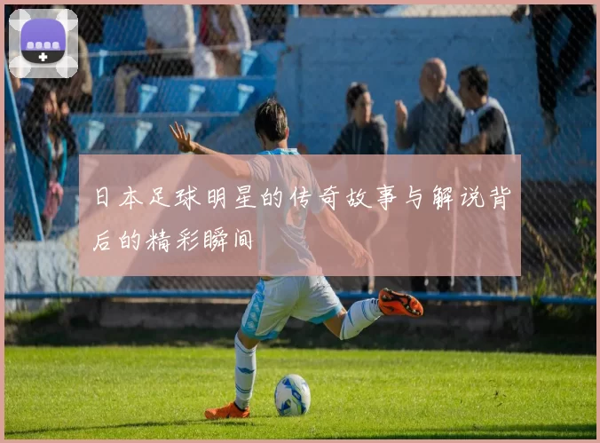 日本足球明星的传奇故事与解说背后的精彩瞬间