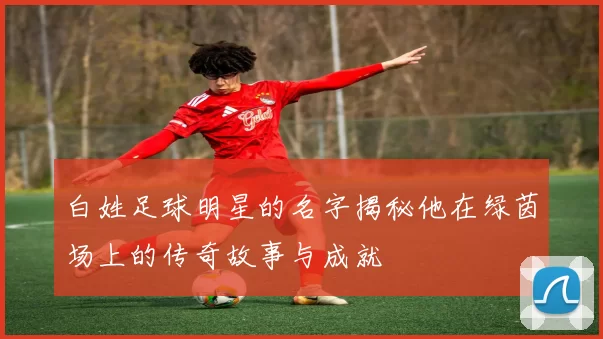 白姓足球明星的名字揭秘他在绿茵场上的传奇故事与成就