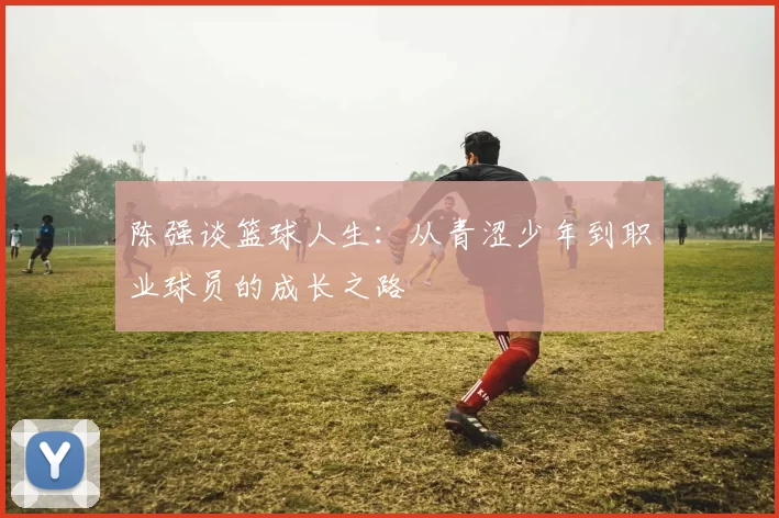 陈强谈篮球人生：从青涩少年到职业球员的成长之路