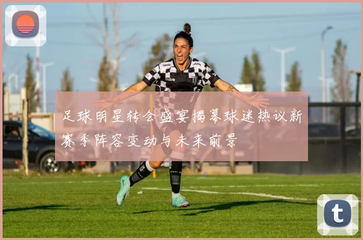足球明星转会盛宴揭幕球迷热议新赛季阵容变动与未来前景
