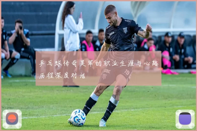 乒乓球传奇吴军的职业生涯与心路历程深度对话