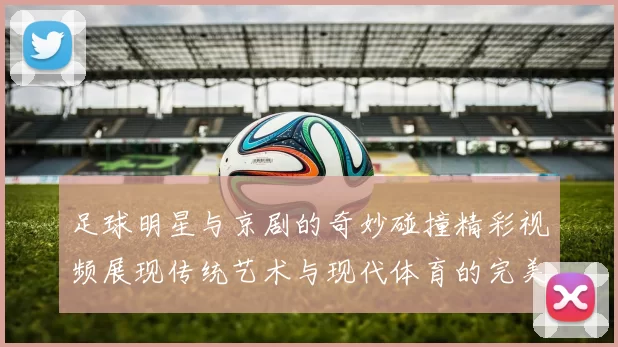 足球明星与京剧的奇妙碰撞精彩视频展现传统艺术与现代体育的完美融合