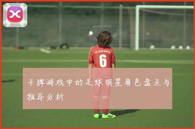 卡牌游戏中的足球明星角色盘点与推荐分析