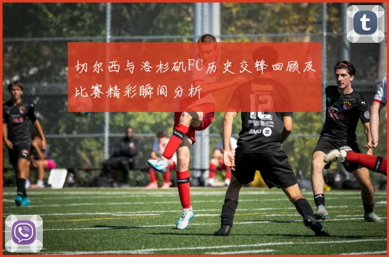 切尔西与洛杉矶FC历史交锋回顾及比赛精彩瞬间分析