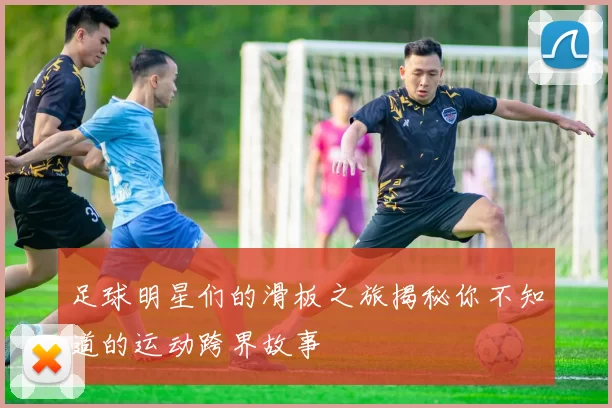 足球明星们的滑板之旅揭秘你不知道的运动跨界故事