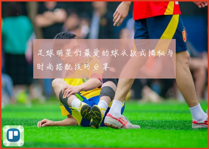 足球明星们最爱的球衣款式揭秘与时尚搭配技巧分享