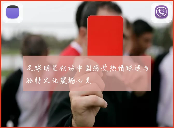 足球明星初访中国感受热情球迷与独特文化震撼心灵