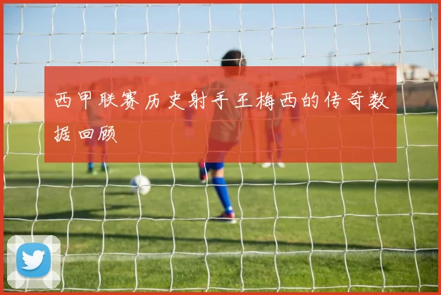 西甲联赛历史射手王梅西的传奇数据回顾